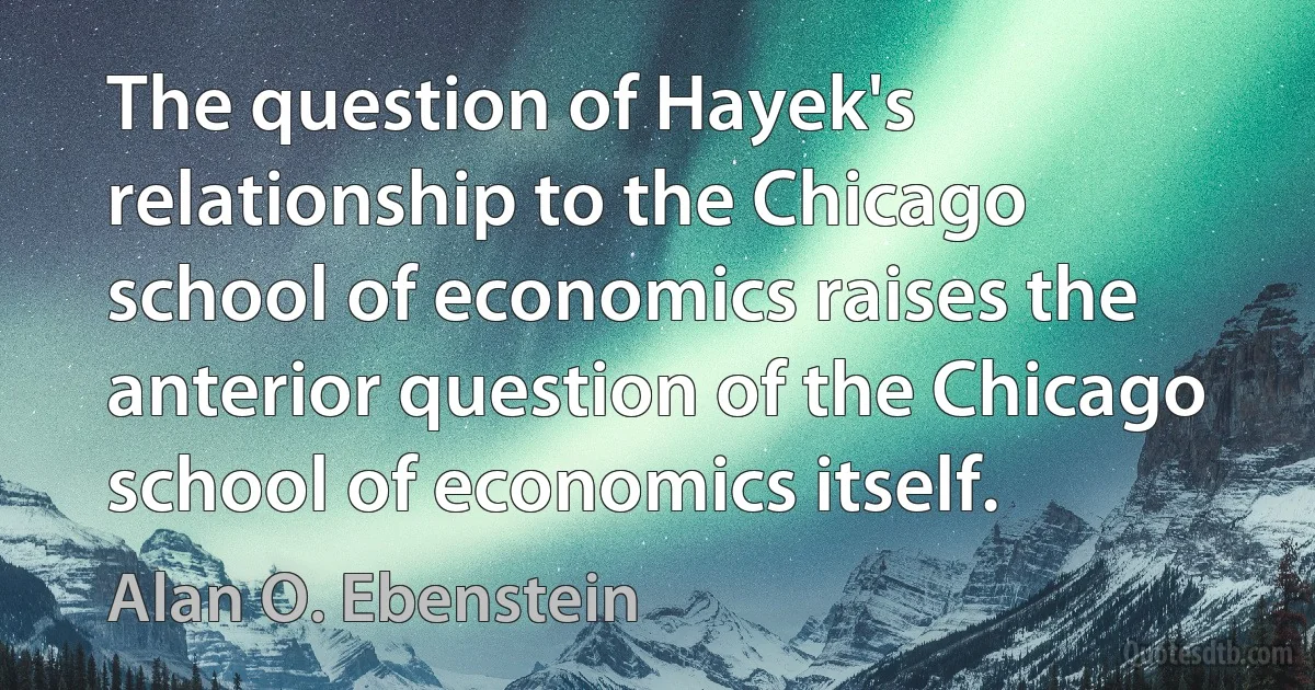 The question of Hayek's relationship to the Chicago school of economics raises the anterior question of the Chicago school of economics itself. (Alan O. Ebenstein)