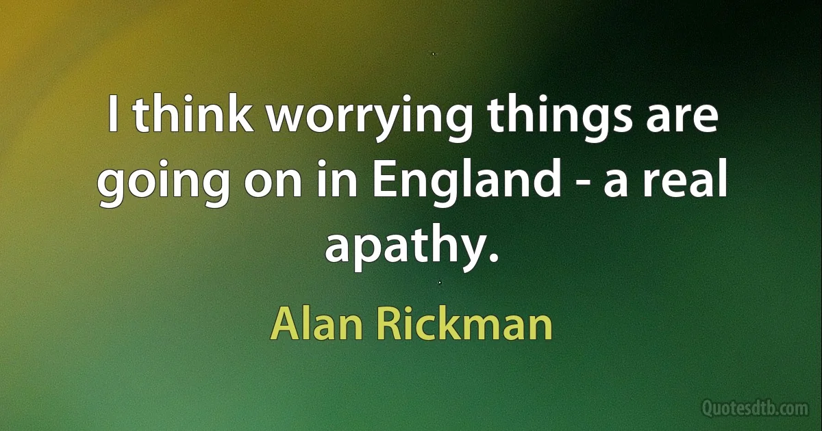 I think worrying things are going on in England - a real apathy. (Alan Rickman)