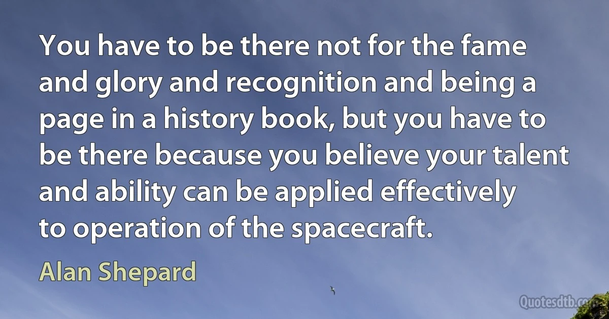 You have to be there not for the fame and glory and recognition and being a page in a history book, but you have to be there because you believe your talent and ability can be applied effectively to operation of the spacecraft. (Alan Shepard)