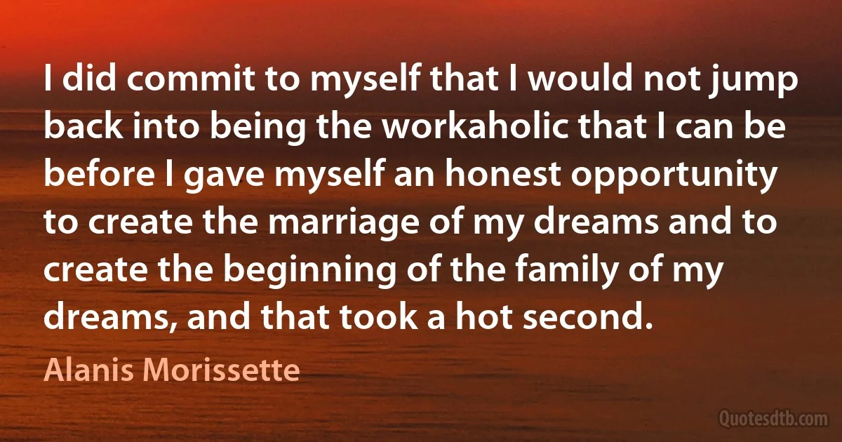 I did commit to myself that I would not jump back into being the workaholic that I can be before I gave myself an honest opportunity to create the marriage of my dreams and to create the beginning of the family of my dreams, and that took a hot second. (Alanis Morissette)