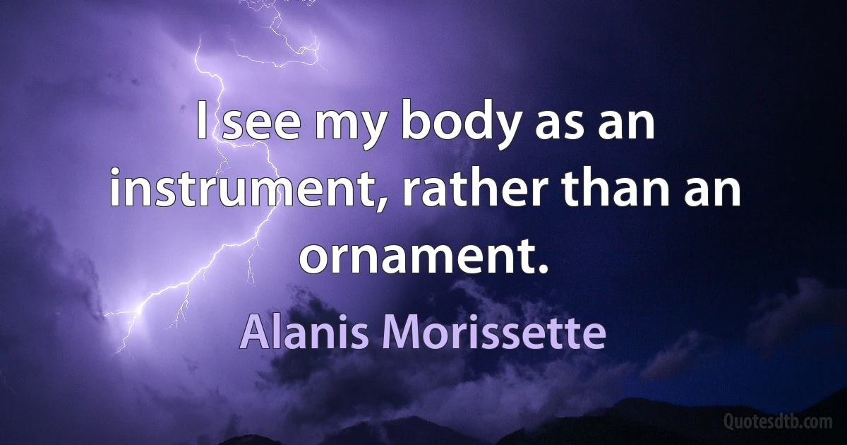 I see my body as an instrument, rather than an ornament. (Alanis Morissette)