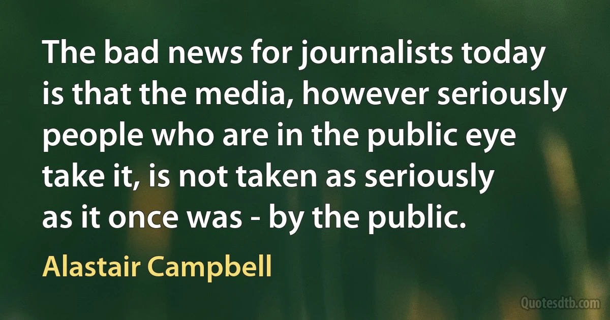 The bad news for journalists today is that the media, however seriously people who are in the public eye take it, is not taken as seriously as it once was - by the public. (Alastair Campbell)