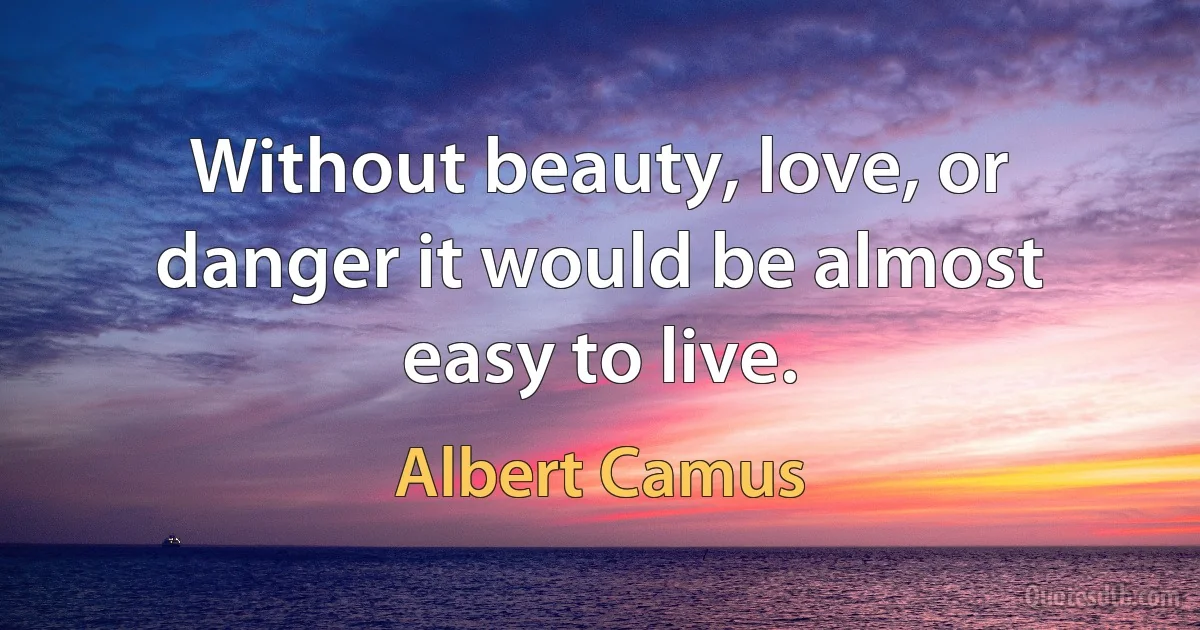 Without beauty, love, or danger it would be almost easy to live. (Albert Camus)