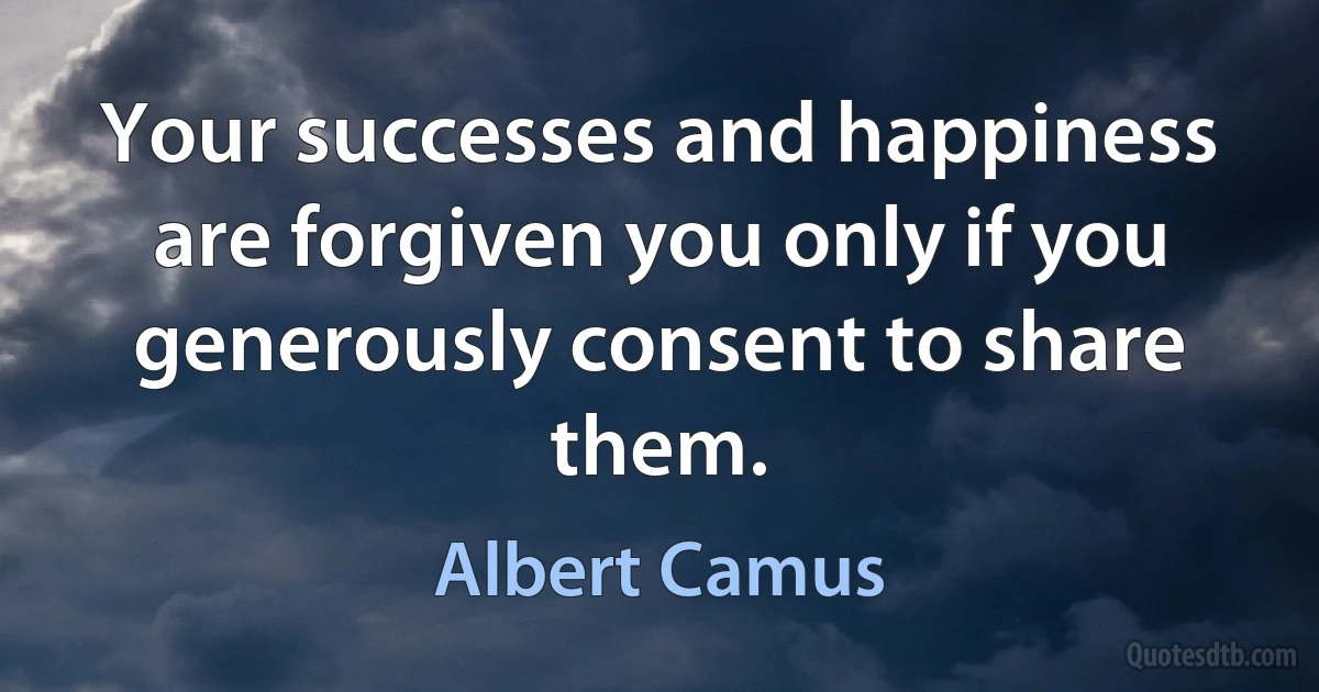 Your successes and happiness are forgiven you only if you generously consent to share them. (Albert Camus)