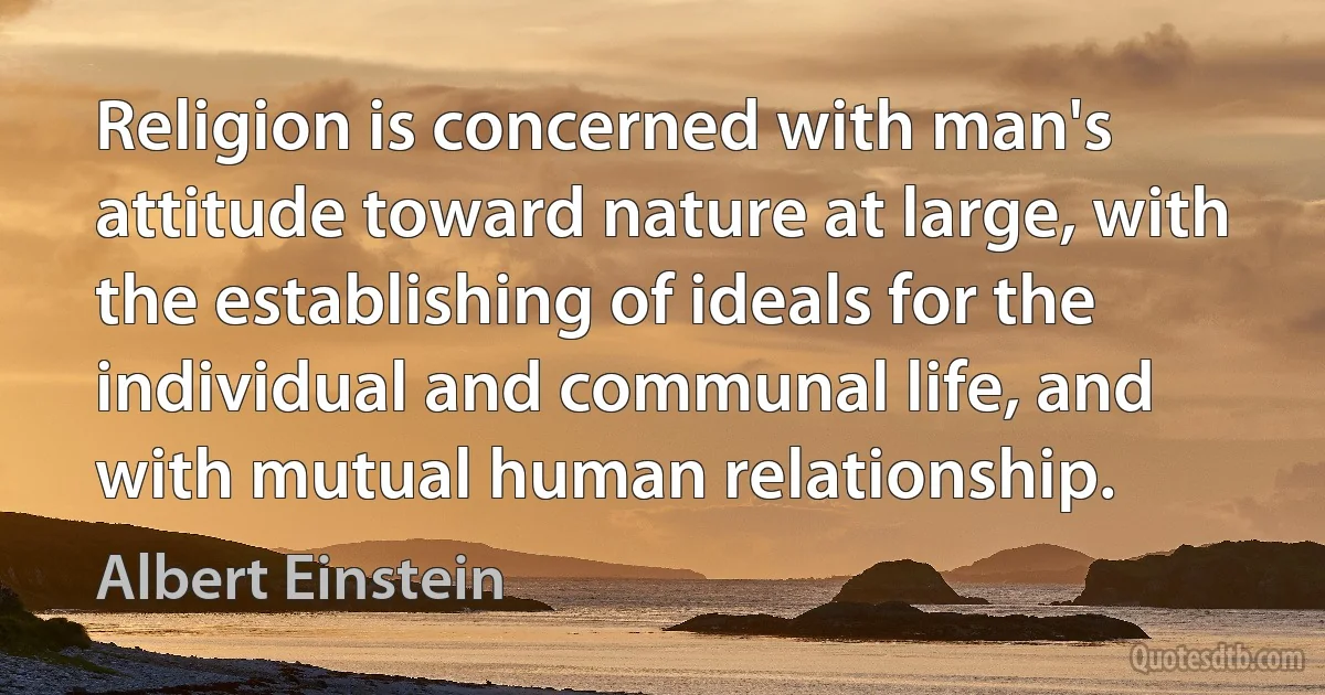 Religion is concerned with man's attitude toward nature at large, with the establishing of ideals for the individual and communal life, and with mutual human relationship. (Albert Einstein)