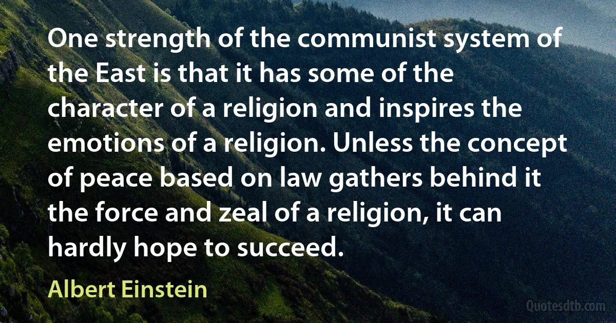 One strength of the communist system of the East is that it has some of the character of a religion and inspires the emotions of a religion. Unless the concept of peace based on law gathers behind it the force and zeal of a religion, it can hardly hope to succeed. (Albert Einstein)