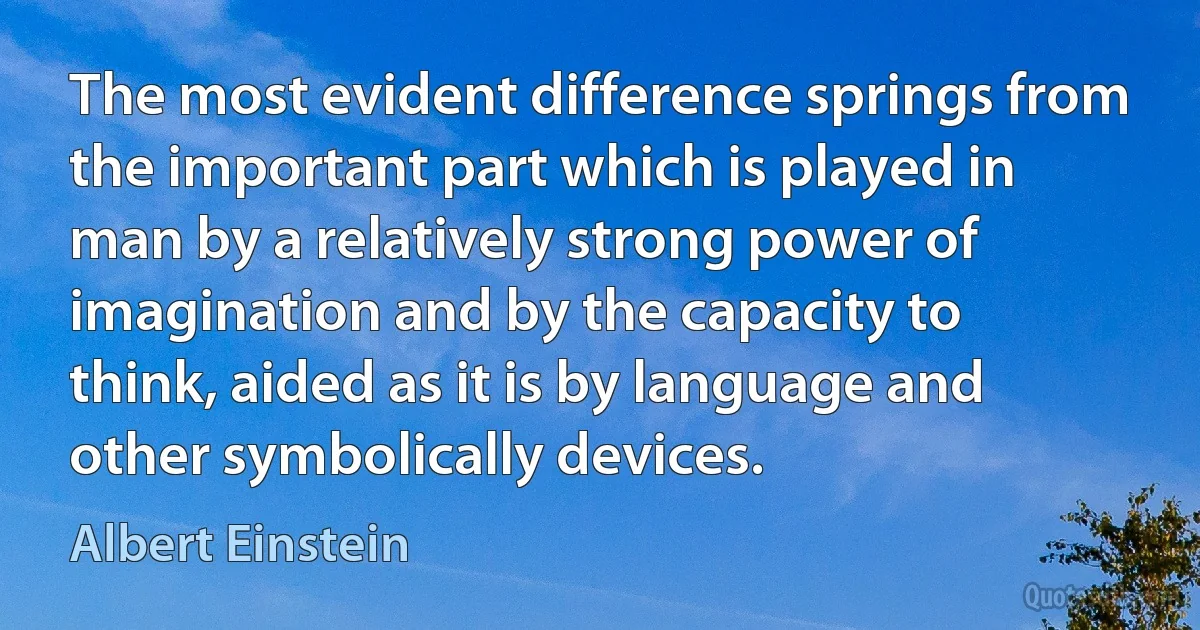 The most evident difference springs from the important part which is played in man by a relatively strong power of imagination and by the capacity to think, aided as it is by language and other symbolically devices. (Albert Einstein)