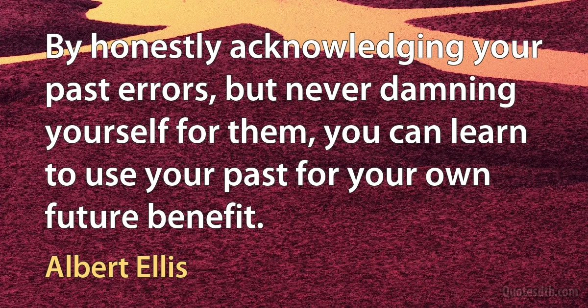 By honestly acknowledging your past errors, but never damning yourself for them, you can learn to use your past for your own future benefit. (Albert Ellis)