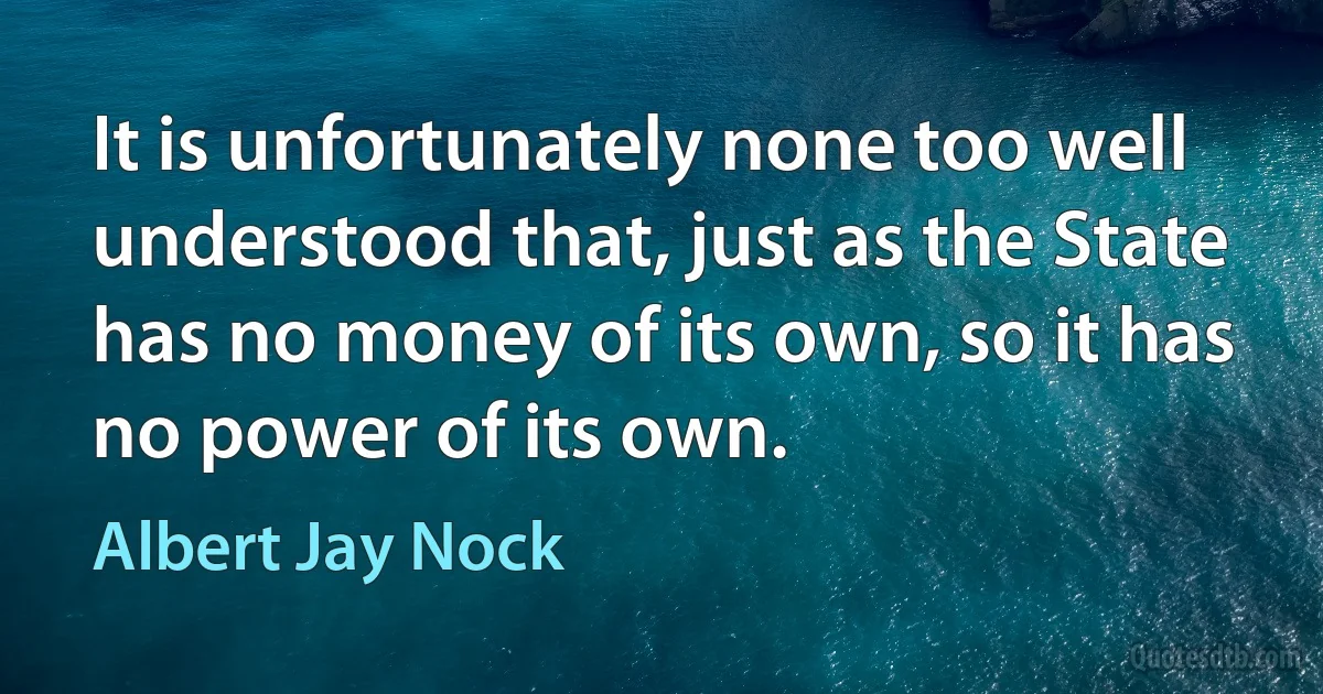 It is unfortunately none too well understood that, just as the State has no money of its own, so it has no power of its own. (Albert Jay Nock)