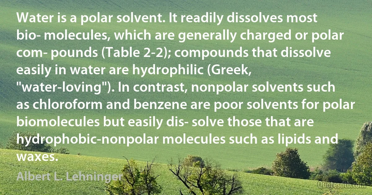 Water is a polar solvent. It readily dissolves most bio­ molecules, which are generally charged or polar com­ pounds (Table 2-2); compounds that dissolve easily in water are hydrophilic (Greek, "water-loving"). In contrast, nonpolar solvents such as chloroform and benzene are poor solvents for polar biomolecules but easily dis­ solve those that are hydrophobic-nonpolar molecules such as lipids and waxes. (Albert L. Lehninger)