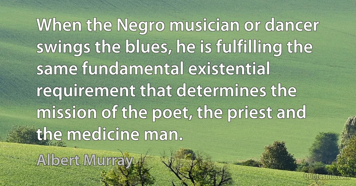 When the Negro musician or dancer swings the blues, he is fulfilling the same fundamental existential requirement that determines the mission of the poet, the priest and the medicine man. (Albert Murray)