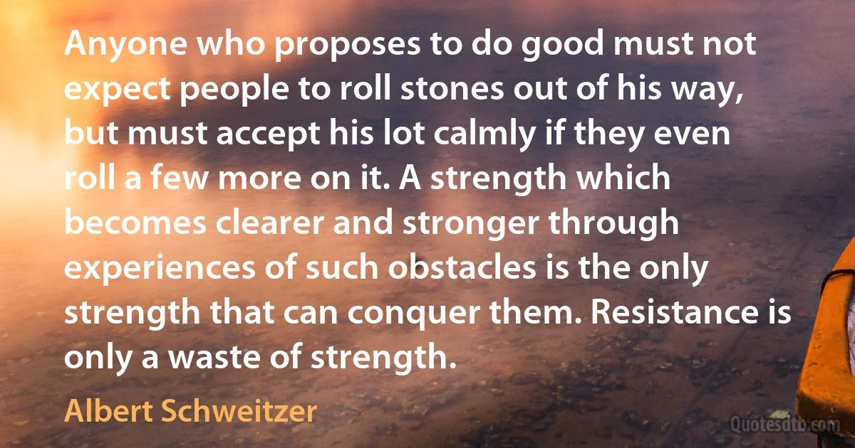 Anyone who proposes to do good must not expect people to roll stones out of his way, but must accept his lot calmly if they even roll a few more on it. A strength which becomes clearer and stronger through experiences of such obstacles is the only strength that can conquer them. Resistance is only a waste of strength. (Albert Schweitzer)