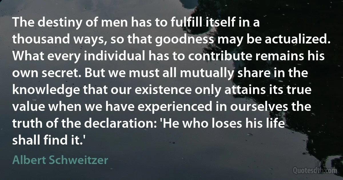 The destiny of men has to fulfill itself in a thousand ways, so that goodness may be actualized. What every individual has to contribute remains his own secret. But we must all mutually share in the knowledge that our existence only attains its true value when we have experienced in ourselves the truth of the declaration: 'He who loses his life shall find it.' (Albert Schweitzer)