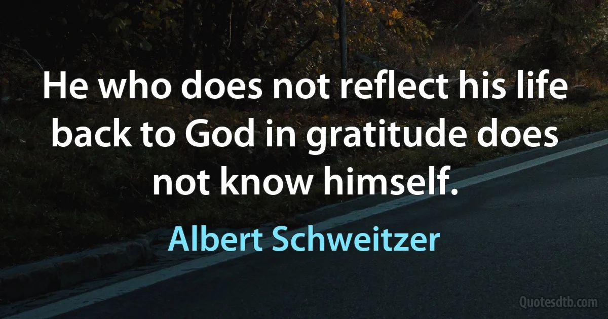 He who does not reflect his life back to God in gratitude does not know himself. (Albert Schweitzer)