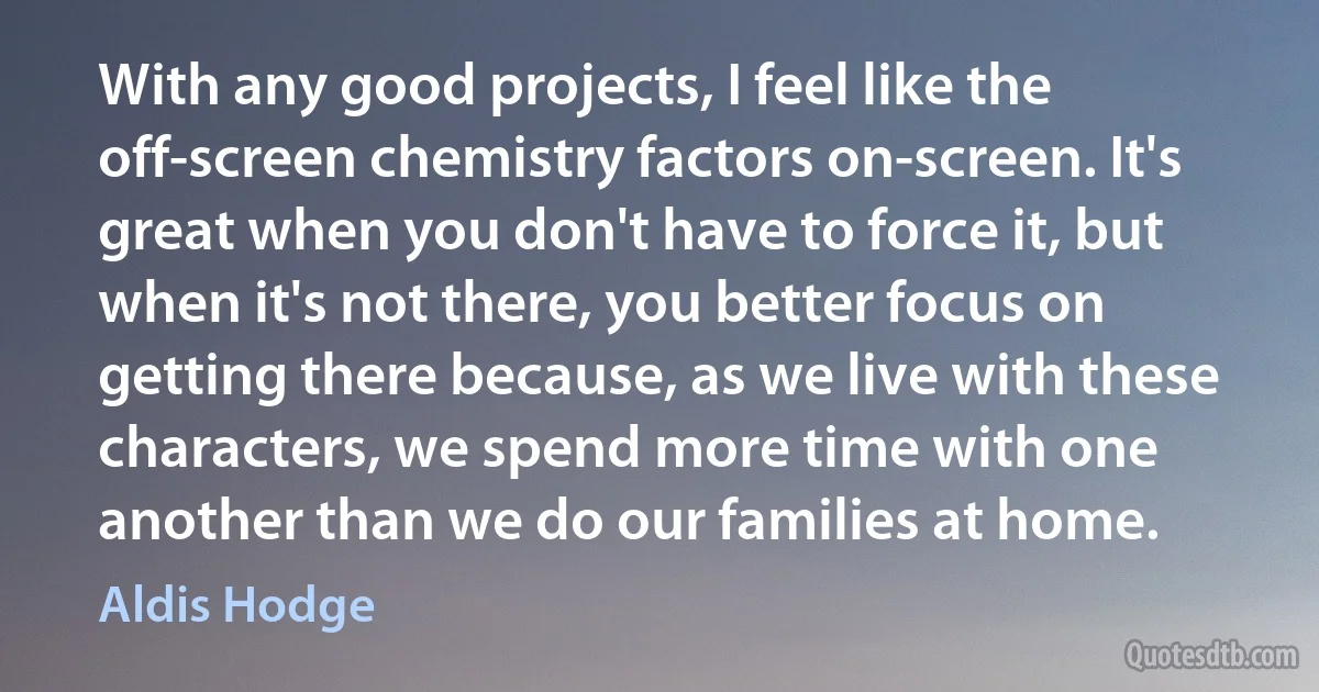 With any good projects, I feel like the off-screen chemistry factors on-screen. It's great when you don't have to force it, but when it's not there, you better focus on getting there because, as we live with these characters, we spend more time with one another than we do our families at home. (Aldis Hodge)