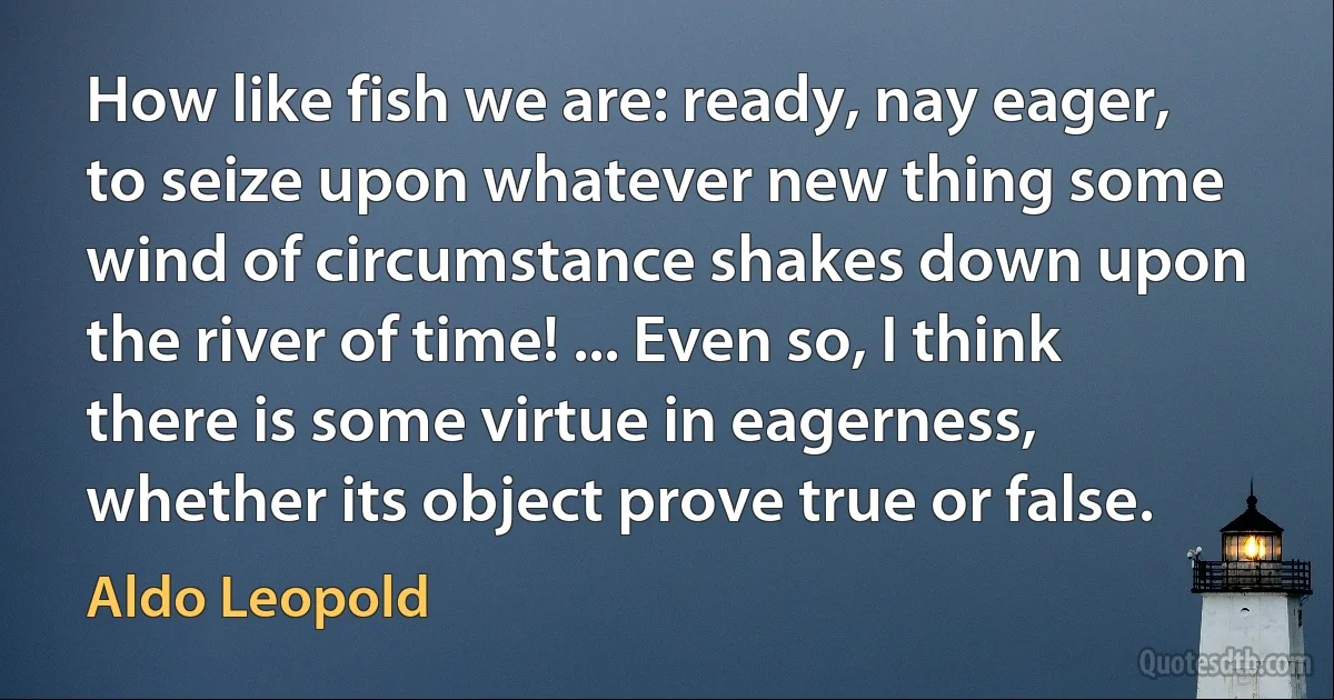 How like fish we are: ready, nay eager, to seize upon whatever new thing some wind of circumstance shakes down upon the river of time! ... Even so, I think there is some virtue in eagerness, whether its object prove true or false. (Aldo Leopold)