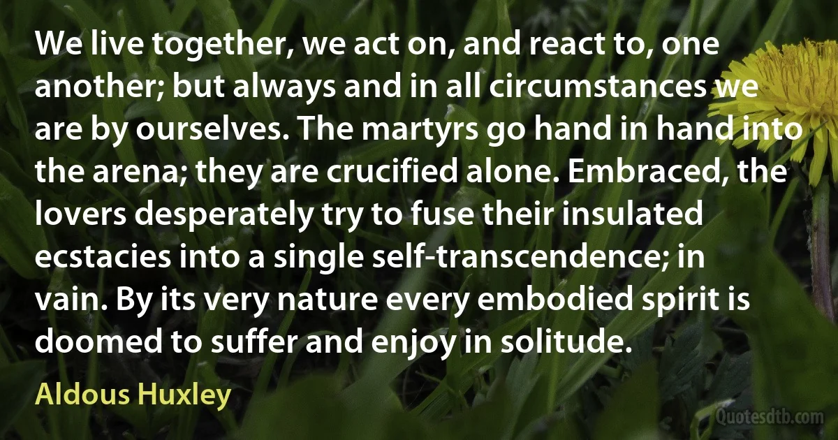 We live together, we act on, and react to, one another; but always and in all circumstances we are by ourselves. The martyrs go hand in hand into the arena; they are crucified alone. Embraced, the lovers desperately try to fuse their insulated ecstacies into a single self-transcendence; in vain. By its very nature every embodied spirit is doomed to suffer and enjoy in solitude. (Aldous Huxley)