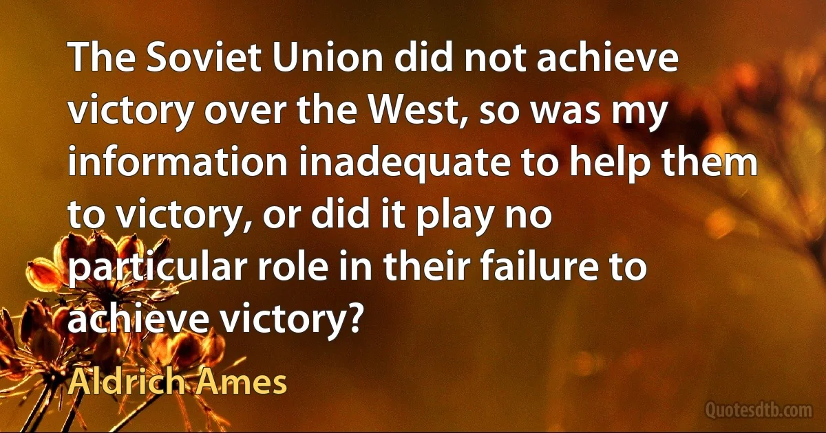 The Soviet Union did not achieve victory over the West, so was my information inadequate to help them to victory, or did it play no particular role in their failure to achieve victory? (Aldrich Ames)