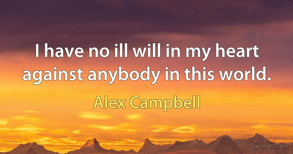 I have no ill will in my heart against anybody in this world. (Alex Campbell)