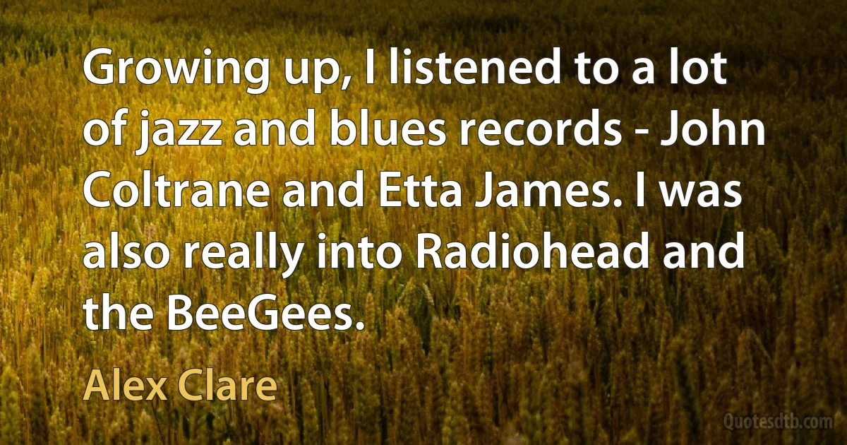 Growing up, I listened to a lot of jazz and blues records - John Coltrane and Etta James. I was also really into Radiohead and the BeeGees. (Alex Clare)