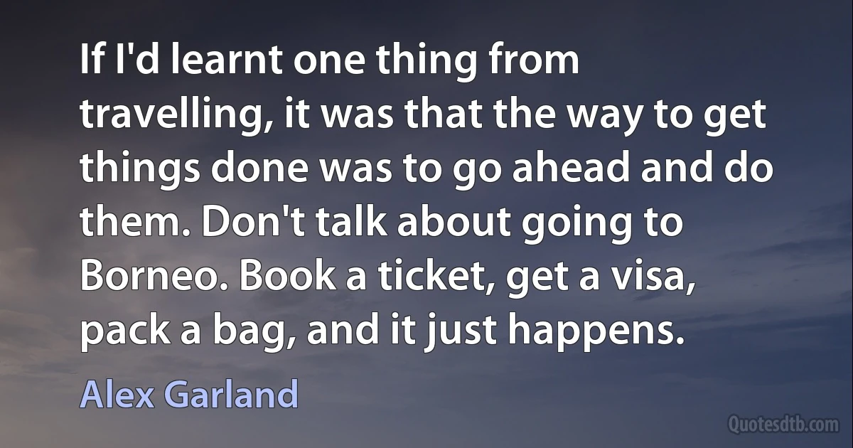 If I'd learnt one thing from travelling, it was that the way to get things done was to go ahead and do them. Don't talk about going to Borneo. Book a ticket, get a visa, pack a bag, and it just happens. (Alex Garland)