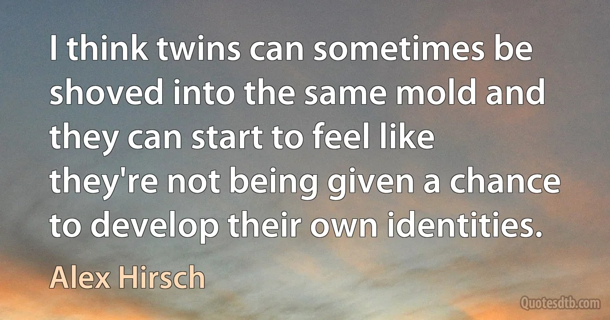 I think twins can sometimes be shoved into the same mold and they can start to feel like they're not being given a chance to develop their own identities. (Alex Hirsch)