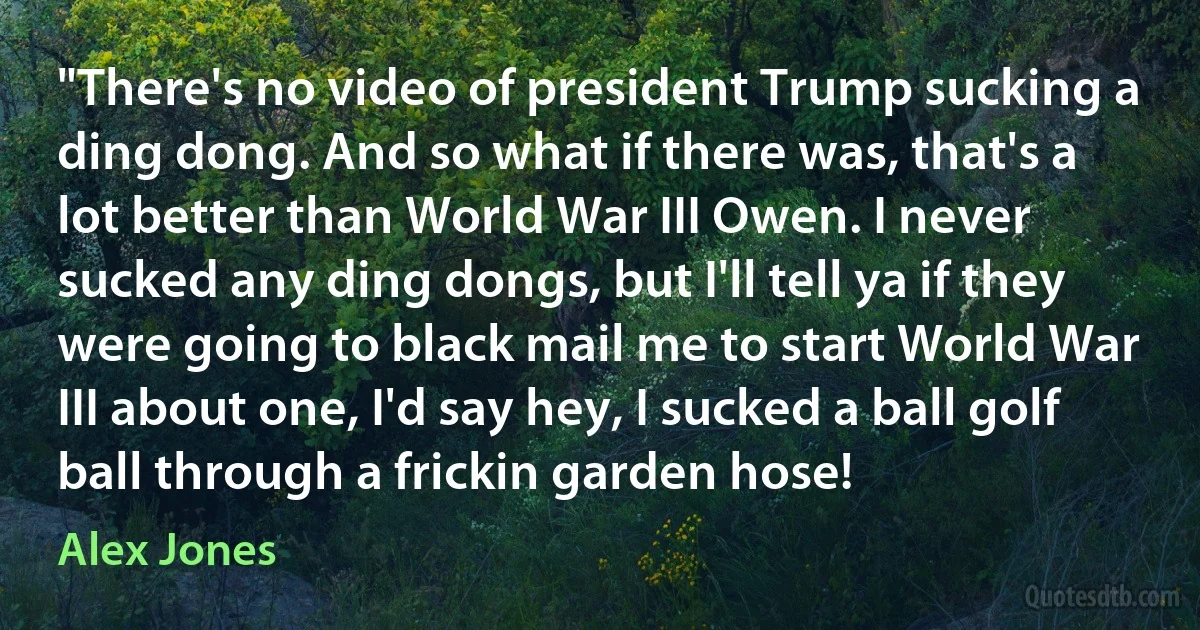 "There's no video of president Trump sucking a ding dong. And so what if there was, that's a lot better than World War III Owen. I never sucked any ding dongs, but I'll tell ya if they were going to black mail me to start World War III about one, I'd say hey, I sucked a ball golf ball through a frickin garden hose! (Alex Jones)