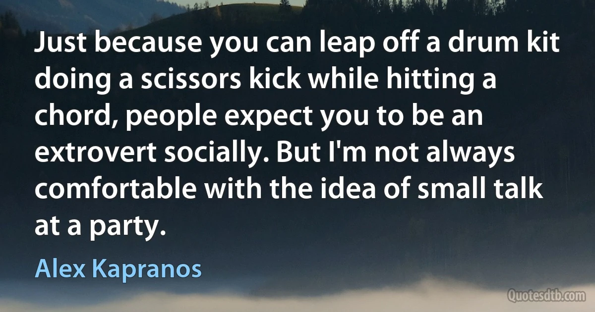 Just because you can leap off a drum kit doing a scissors kick while hitting a chord, people expect you to be an extrovert socially. But I'm not always comfortable with the idea of small talk at a party. (Alex Kapranos)