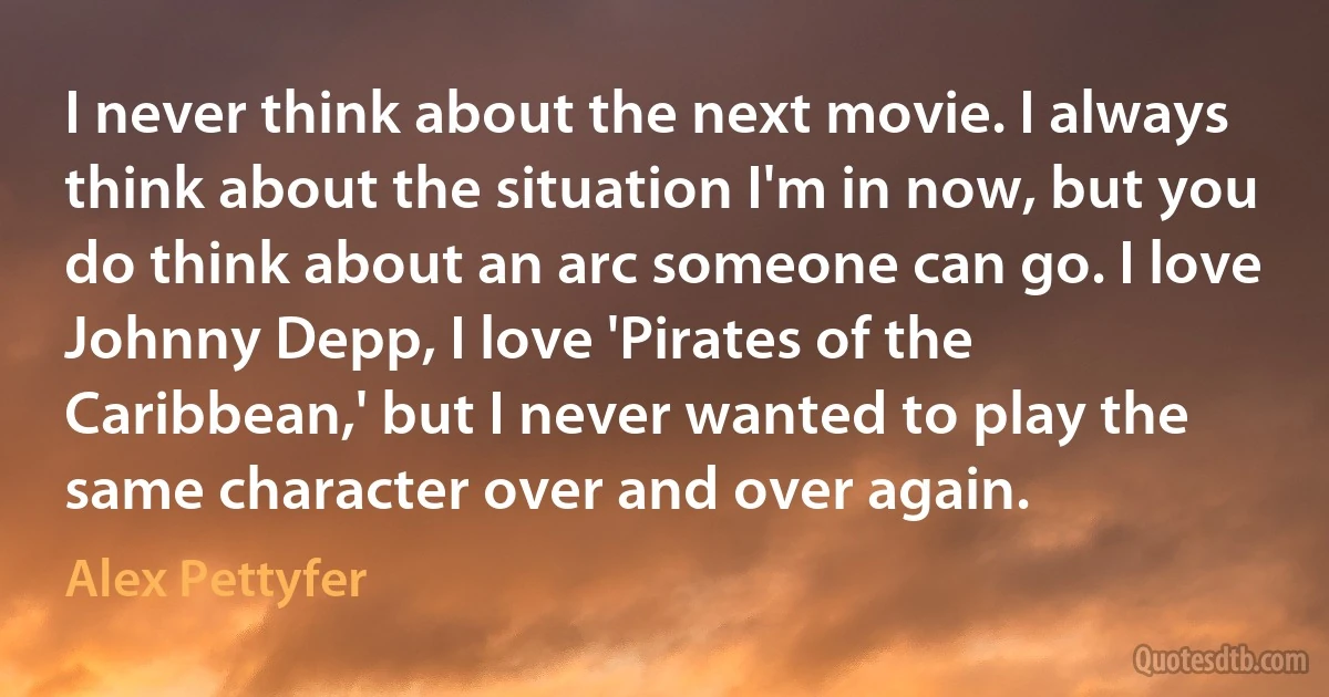 I never think about the next movie. I always think about the situation I'm in now, but you do think about an arc someone can go. I love Johnny Depp, I love 'Pirates of the Caribbean,' but I never wanted to play the same character over and over again. (Alex Pettyfer)