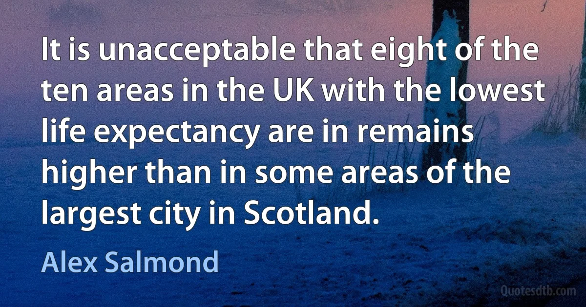 It is unacceptable that eight of the ten areas in the UK with the lowest life expectancy are in remains higher than in some areas of the largest city in Scotland. (Alex Salmond)