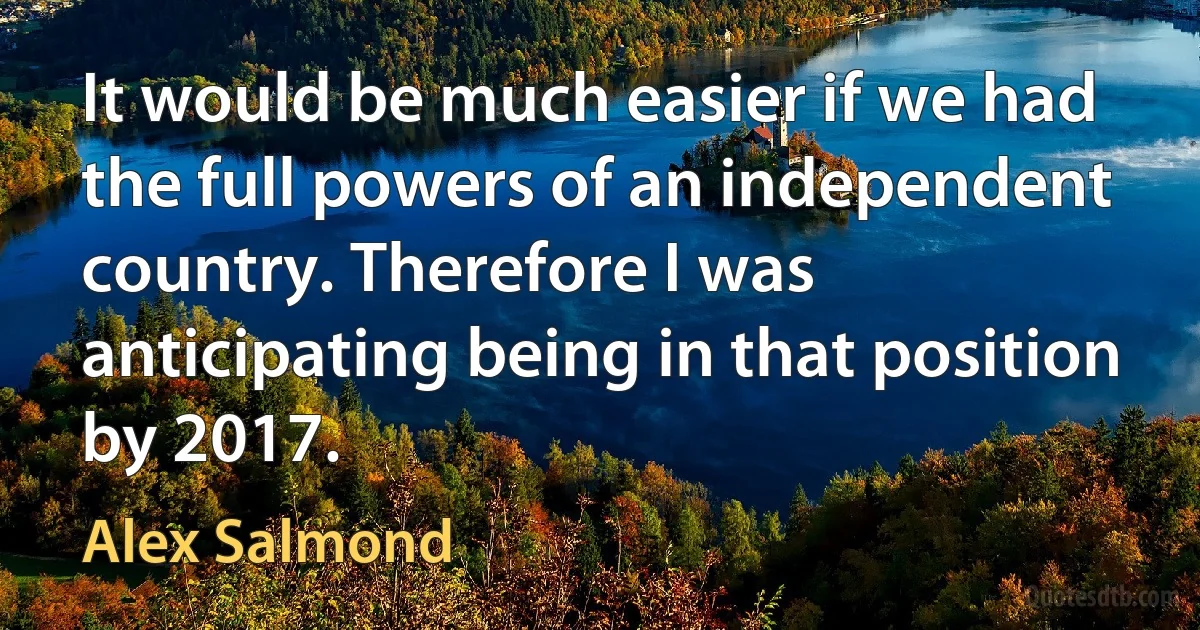 It would be much easier if we had the full powers of an independent country. Therefore I was anticipating being in that position by 2017. (Alex Salmond)