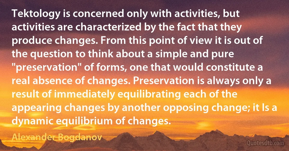 Tektology is concerned only with activities, but activities are characterized by the fact that they produce changes. From this point of view it is out of the question to think about a simple and pure "preservation" of forms, one that would constitute a real absence of changes. Preservation is always only a result of immediately equilibrating each of the appearing changes by another opposing change; it Is a dynamic equilibrium of changes. (Alexander Bogdanov)