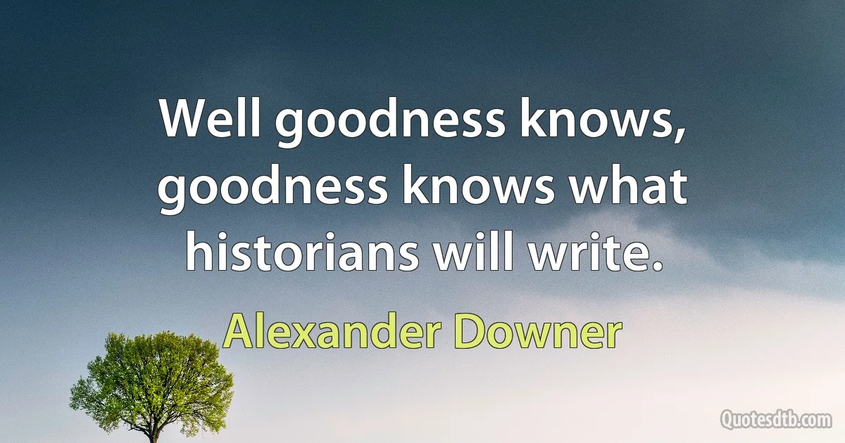 Well goodness knows, goodness knows what historians will write. (Alexander Downer)