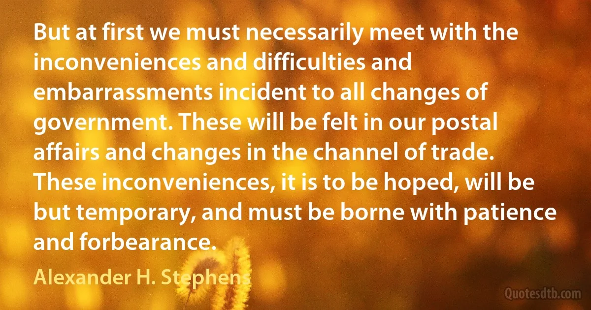 But at first we must necessarily meet with the inconveniences and difficulties and embarrassments incident to all changes of government. These will be felt in our postal affairs and changes in the channel of trade. These inconveniences, it is to be hoped, will be but temporary, and must be borne with patience and forbearance. (Alexander H. Stephens)