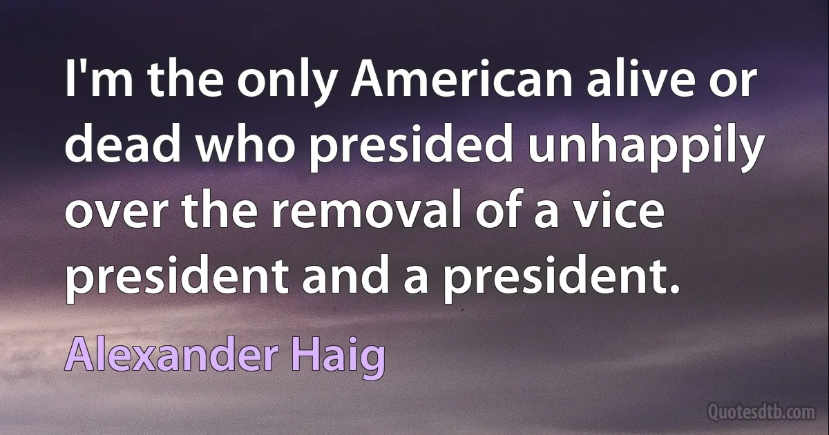 I'm the only American alive or dead who presided unhappily over the removal of a vice president and a president. (Alexander Haig)