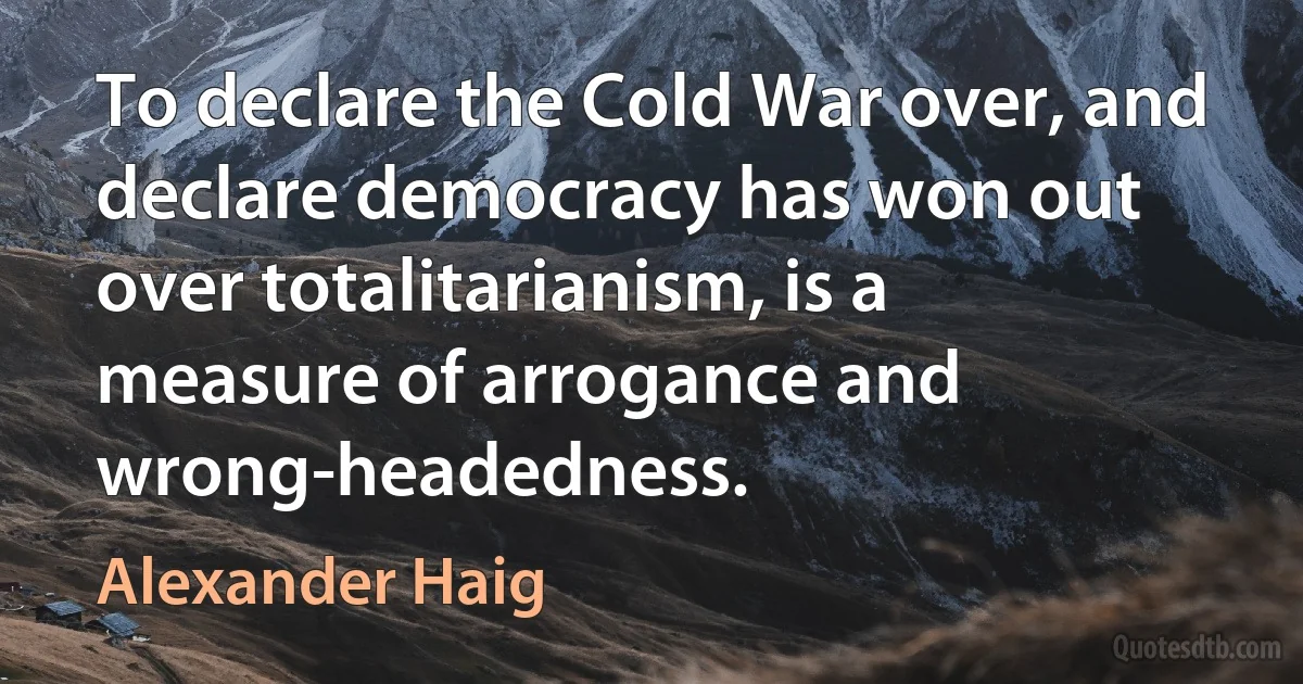 To declare the Cold War over, and declare democracy has won out over totalitarianism, is a measure of arrogance and wrong-headedness. (Alexander Haig)