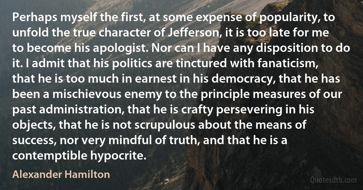 Perhaps myself the first, at some expense of popularity, to unfold the true character of Jefferson, it is too late for me to become his apologist. Nor can I have any disposition to do it. I admit that his politics are tinctured with fanaticism, that he is too much in earnest in his democracy, that he has been a mischievous enemy to the principle measures of our past administration, that he is crafty persevering in his objects, that he is not scrupulous about the means of success, nor very mindful of truth, and that he is a contemptible hypocrite. (Alexander Hamilton)