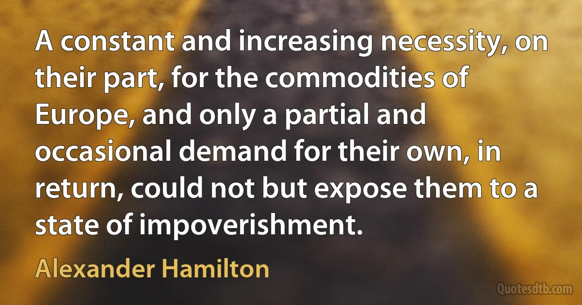 A constant and increasing necessity, on their part, for the commodities of Europe, and only a partial and occasional demand for their own, in return, could not but expose them to a state of impoverishment. (Alexander Hamilton)