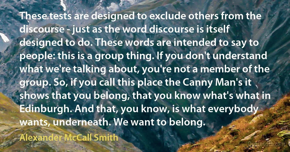 These tests are designed to exclude others from the discourse - just as the word discourse is itself designed to do. These words are intended to say to people: this is a group thing. If you don't understand what we're talking about, you're not a member of the group. So, if you call this place the Canny Man's it shows that you belong, that you know what's what in Edinburgh. And that, you know, is what everybody wants, underneath. We want to belong. (Alexander McCall Smith)