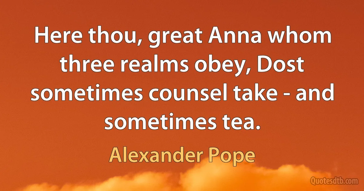 Here thou, great Anna whom three realms obey, Dost sometimes counsel take - and sometimes tea. (Alexander Pope)