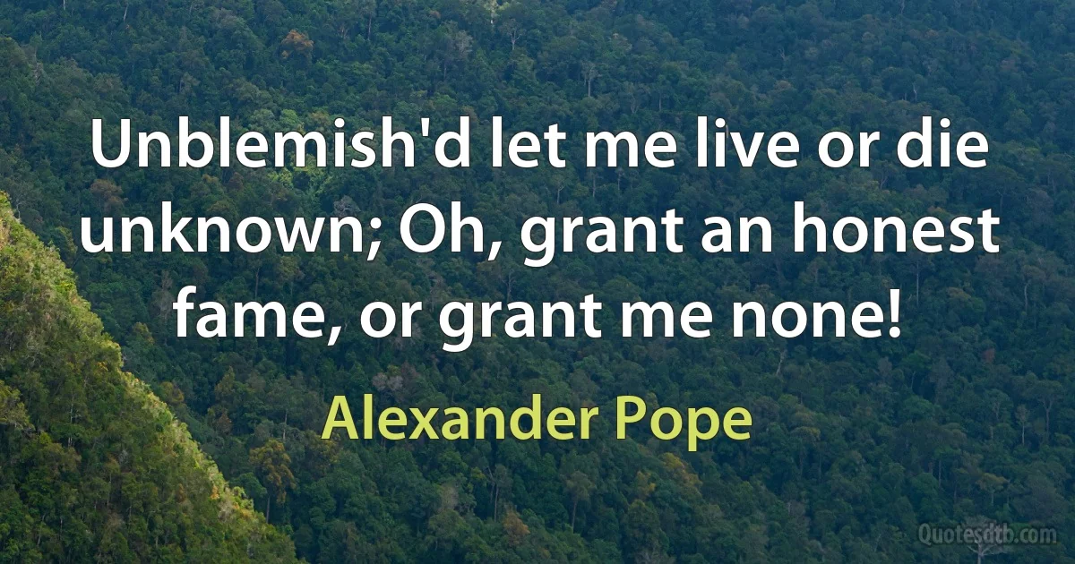 Unblemish'd let me live or die unknown; Oh, grant an honest fame, or grant me none! (Alexander Pope)