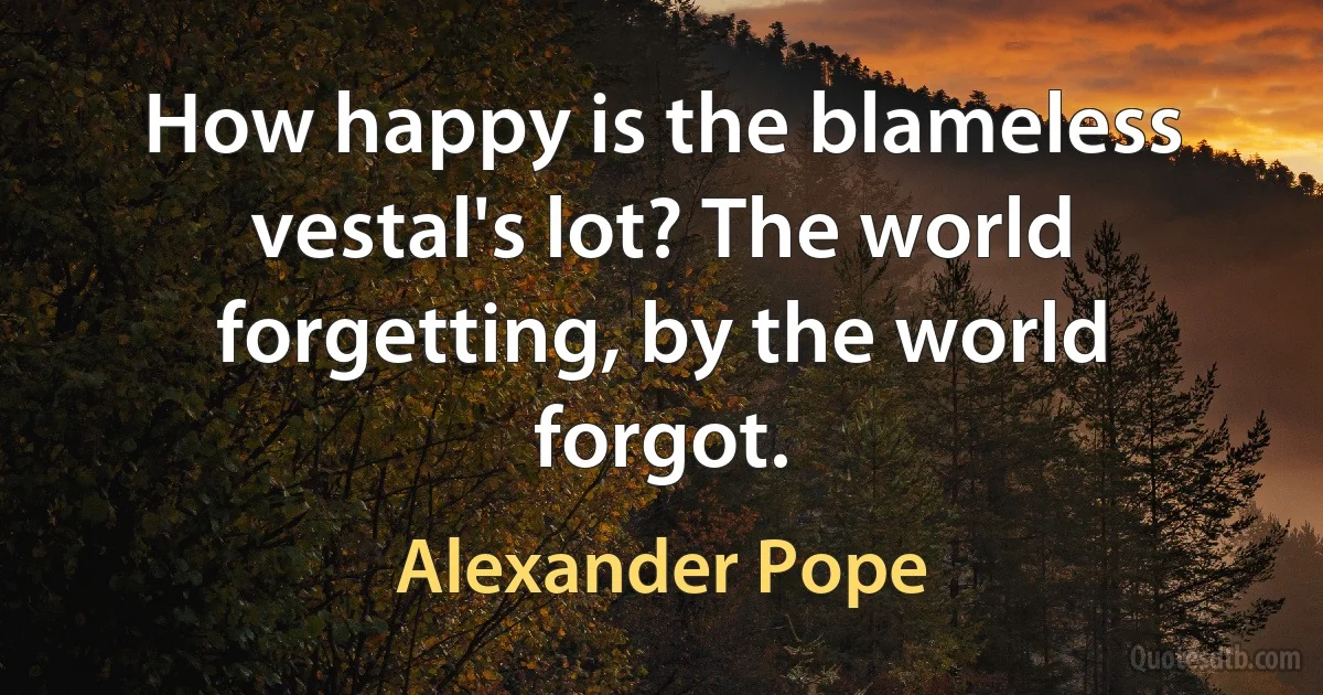 How happy is the blameless vestal's lot? The world forgetting, by the world forgot. (Alexander Pope)