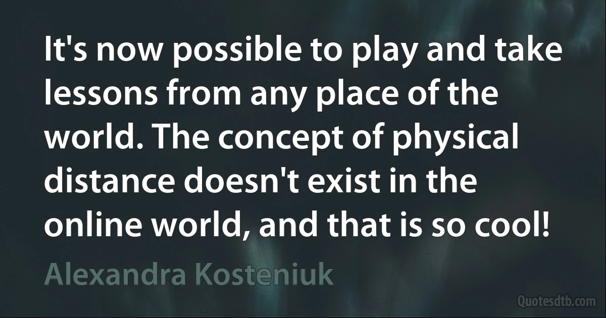 It's now possible to play and take lessons from any place of the world. The concept of physical distance doesn't exist in the online world, and that is so cool! (Alexandra Kosteniuk)