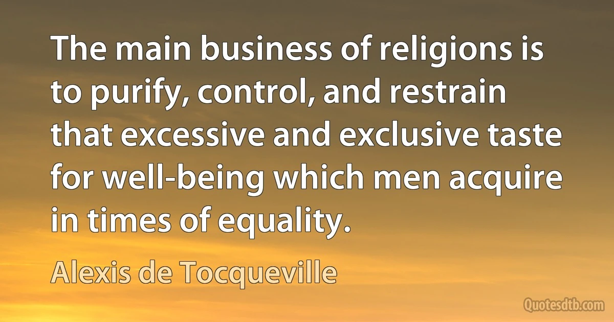 The main business of religions is to purify, control, and restrain that excessive and exclusive taste for well-being which men acquire in times of equality. (Alexis de Tocqueville)