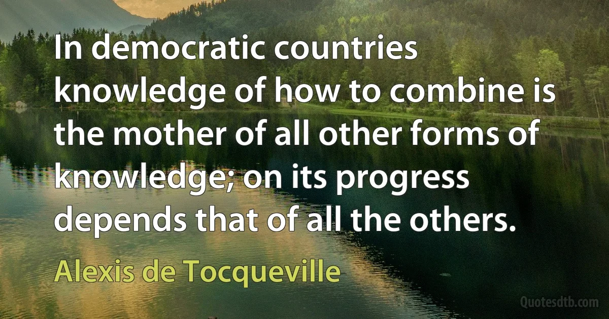 In democratic countries knowledge of how to combine is the mother of all other forms of knowledge; on its progress depends that of all the others. (Alexis de Tocqueville)