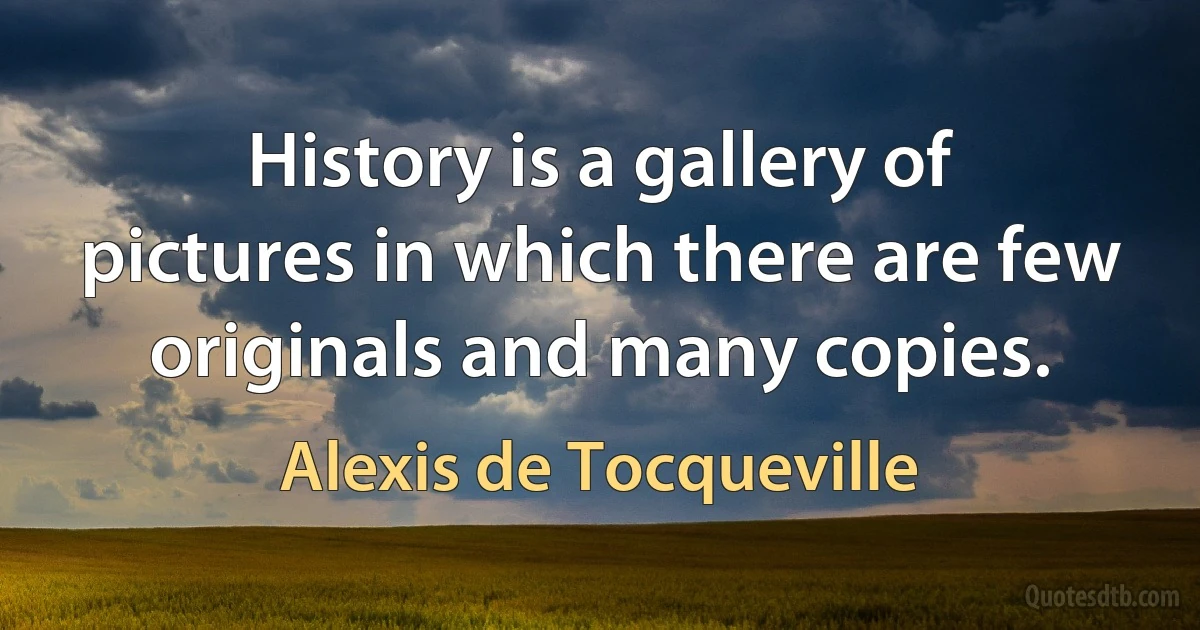 History is a gallery of pictures in which there are few originals and many copies. (Alexis de Tocqueville)