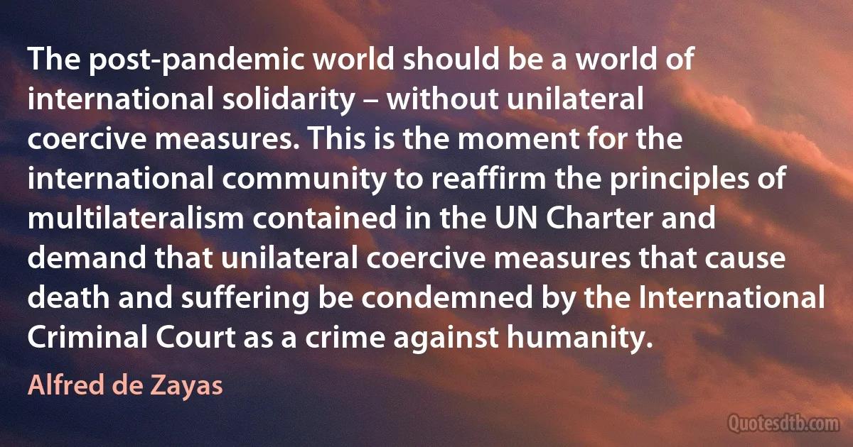 The post-pandemic world should be a world of international solidarity – without unilateral coercive measures. This is the moment for the international community to reaffirm the principles of multilateralism contained in the UN Charter and demand that unilateral coercive measures that cause death and suffering be condemned by the International Criminal Court as a crime against humanity. (Alfred de Zayas)