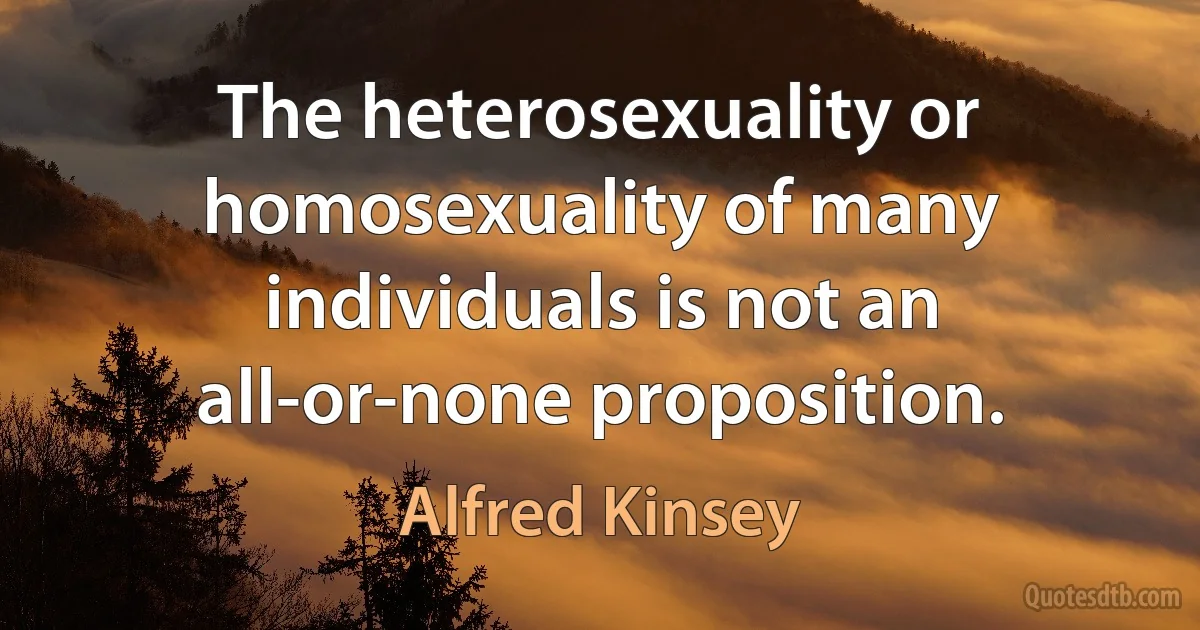 The heterosexuality or homosexuality of many individuals is not an all-or-none proposition. (Alfred Kinsey)