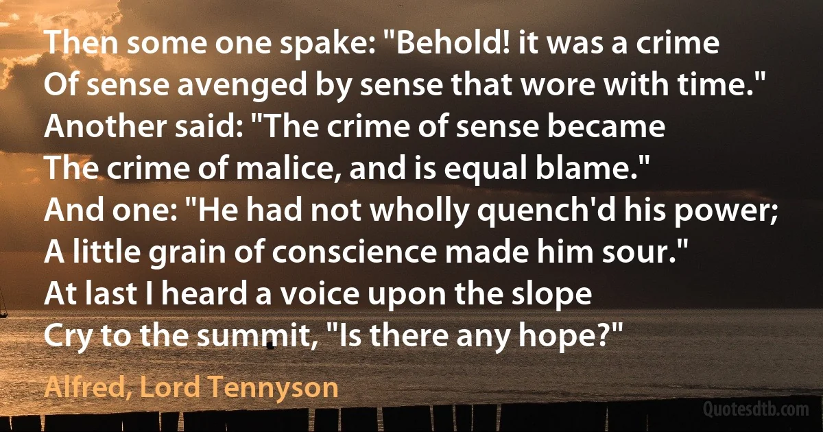 Then some one spake: "Behold! it was a crime
Of sense avenged by sense that wore with time."
Another said: "The crime of sense became
The crime of malice, and is equal blame."
And one: "He had not wholly quench'd his power;
A little grain of conscience made him sour."
At last I heard a voice upon the slope
Cry to the summit, "Is there any hope?" (Alfred, Lord Tennyson)