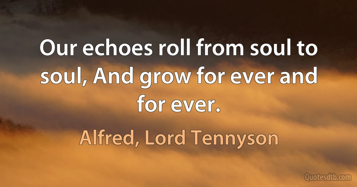 Our echoes roll from soul to soul, And grow for ever and for ever. (Alfred, Lord Tennyson)